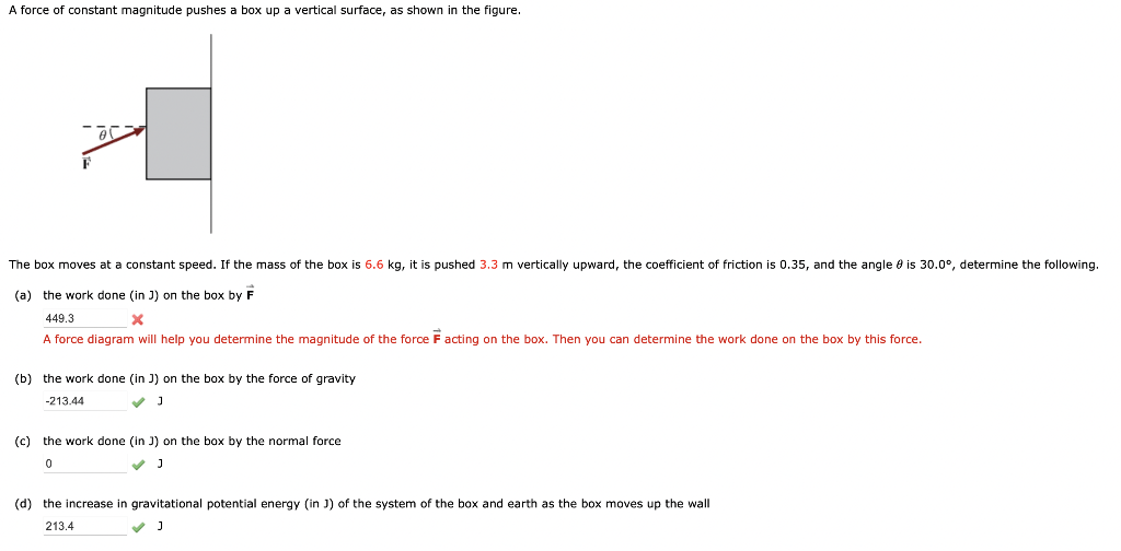 A force of constant magnitude pushes a box up a vertical surface, as shown in the figure.
The box moves at a constant speed. If the mass of the box is 6.6 kg, it is pushed 3.3 m vertically upward, the coefficient of friction is 0.35, and the angle is 30.0⁰°, determine the following.
(a) the work done (in J) on the box by F
449.3
x
A force diagram will help you determine the magnitude of the force F acting on the box. Then you can determine the work done on the box by this force.
(b) the work done (in J) on the box by the force of gravity
-213.44
(c) the work done (in J) on the box by the normal force
0
✓ J
(d) the increase in gravitational potential energy (in J) of the system of the box and earth as the box moves up the wall
213.4