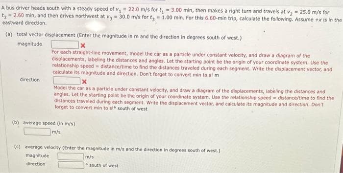 A bus driver heads south with a steady speed of v₁ = 22.0 m/s for t₁ = 3.00 min, then makes a right turn and travels at v₂ = 25.0 m/s for
t₂ = 2.60 min, and then drives northwest at v3 = 30.0 m/s for t3 = 1.00 min. For this 6.60-min trip, calculate the following. Assume +x is in the
eastward direction.
(a) total vector displacement (Enter the magnitude in m and the direction in degrees south of west.)
magnitude.
direction
For each straight-line movement, model the car as a particle under constant velocity, and draw a diagram of the
displacements, labeling the distances and angles. Let the starting point be the origin of your coordinate system. Use the
relationship speed distance/time to find the distances traveled during each segment. Write the displacement vector, and
calculate its magnitude and direction. Don't forget to convert min to si m
x
distance/time to find the
Model the car as a particle under constant velocity, and draw a diagram of the displacements, labeling the distances and
angles. Let the starting point be the origin of your coordinate system. Use the relationship speed
distances traveled during each segment. Write the displacement vector, and calculate its magnitude and direction. Don't
forget to convert min to s!° south of west
(b) average speed (in m/s)
m/s
(c) average velocity (Enter the magnitude in m/s and the direction in degrees south of west.)
magnitude
direction
m/s
south of west