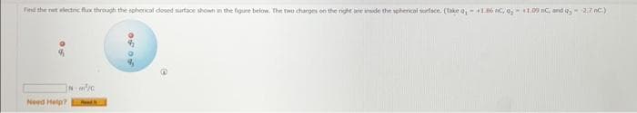 Find the net electric flux through the spherical cesed surface shown in the figure below. The two charges on the right are inside the spherical surface. (Take 9₁ +1.86 C, 9, 1.09 BC, and Q2,7 nC.)
Nm²/c
Need Help? Pod
of of
e