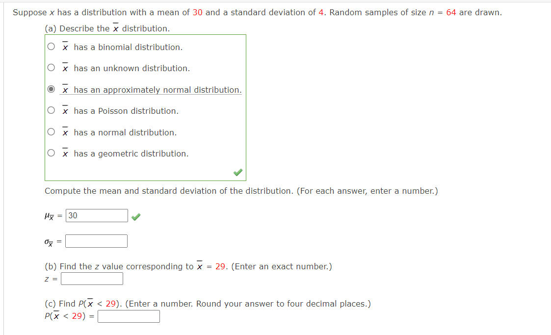 Suppose x has a distribution with a mean of 30 and a standard deviation of 4. Random samples of size n = 64 are drawn.
(a) Describe the x distribution.
Ox has a binomial distribution.
x has an unknown distribution.
O x has a normal distribution.
x has an approximately normal distribution.
x has a Poisson distribution.
Mx =
Compute the mean and standard deviation of the distribution. (For each answer, enter a number.)
ox
x has a geometric distribution.
30
(b) Find the z value corresponding to X = 29. (Enter an exact number.)
Z =
(c) Find P(x < 29). (Enter a number. Round your answer to four decimal places.)
P(x < 29) =