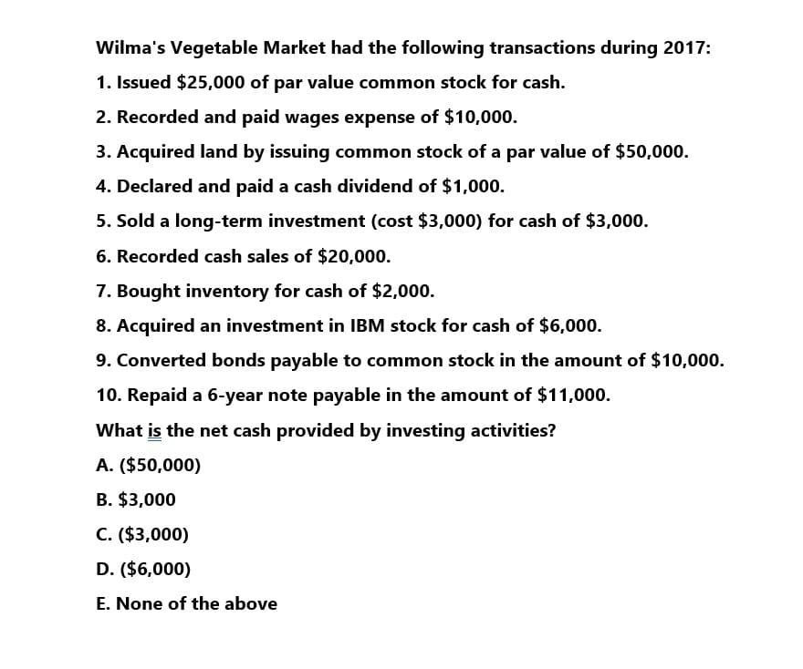 Wilma's Vegetable Market had the following transactions during 2017:
1. Issued $25,000 of par value common stock for cash.
2. Recorded and paid wages expense of $10,000.
3. Acquired land by issuing common stock of a par value of $50,000.
4. Declared and paid a cash dividend of $1,000.
5. Sold a long-term investment (cost $3,000) for cash of $3,000.
6. Recorded cash sales of $20,000.
7. Bought inventory for cash of $2,000.
8. Acquired an investment in IBM stock for cash of $6,000.
9. Converted bonds payable to common stock in the amount of $10,000.
10. Repaid a 6-year note payable in the amount of $11,000.
What is the net cash provided by investing activities?
A. ($50,000)
B. $3,000
C. ($3,000)
D. ($6,000)
E. None of the above