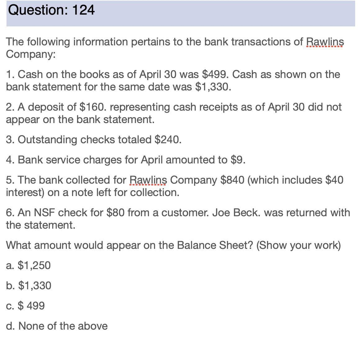 Question: 124
The following information pertains to the bank transactions of Rawlins
Company:
1. Cash on the books as of April 30 was $499. Cash as shown on the
bank statement for the same date was $1,330.
2. A deposit of $160. representing cash receipts as of April 30 did not
appear on the bank statement.
3. Outstanding checks totaled $240.
4. Bank service charges for April amounted to $9.
5. The bank collected for Rawlins Company $840 (which includes $40
interest) on a note left for collection.
6. An NSF check for $80 from a customer. Joe Beck. was returned with
the statement.
What amount would appear on the Balance Sheet? (Show your work)
a. $1,250
b. $1,330
c. $ 499
d. None of the above