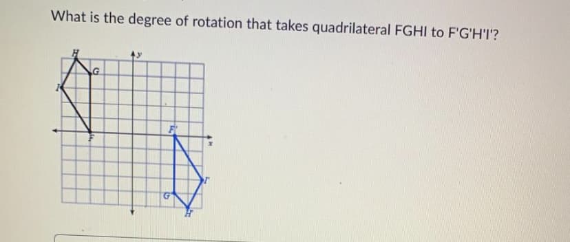 **Rotation of Quadrilaterals**

**Question:**
What is the degree of rotation that takes quadrilateral FGHI to F'G'H'I'?

**Analysis:**

The diagram provided consists of two quadrilaterals, FGHI and its rotated image F'G'H'I', plotted on a coordinate grid.

- **Quadrilateral FGHI** is plotted within the first quadrant such that:
  - Point F lies at (2,2),
  - Point G lies at (2,4),
  - Point H lies at (4,5),
  - Point I lies at (4,3).
  This quadrilateral is shown in black.

- **Quadrilateral F'G'H'I'** appears in a rotated position with:
  - Point F' at (-2,-2),
  - Point G' at (-4,-2),
  - Point H' at (-5,-4),
  - Point I' at (-3,-4).
  This image is shown in blue.

Given these coordinates and their symmetry about the origin, the rotation appears to be a 180-degree rotation about the origin.

**Conclusion:**
The degree of rotation that takes quadrilateral FGHI to its image F'G'H'I' is 180 degrees.