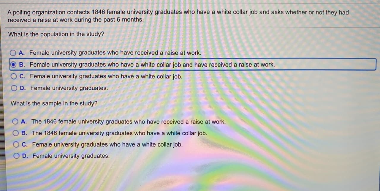 A polling organization contacts 1846 female university graduates who have a white collar job and asks whether or not they had
received a raise at work during the past 6 months.
What is the population in the study?
O A. Female university graduates who have received a raise at work.
OB. Female university graduates who have a white collar job and have received a raise at work.
OC. Female university graduates who have a white collar job.
O D. Female university graduates.
What is the sample in the study?
