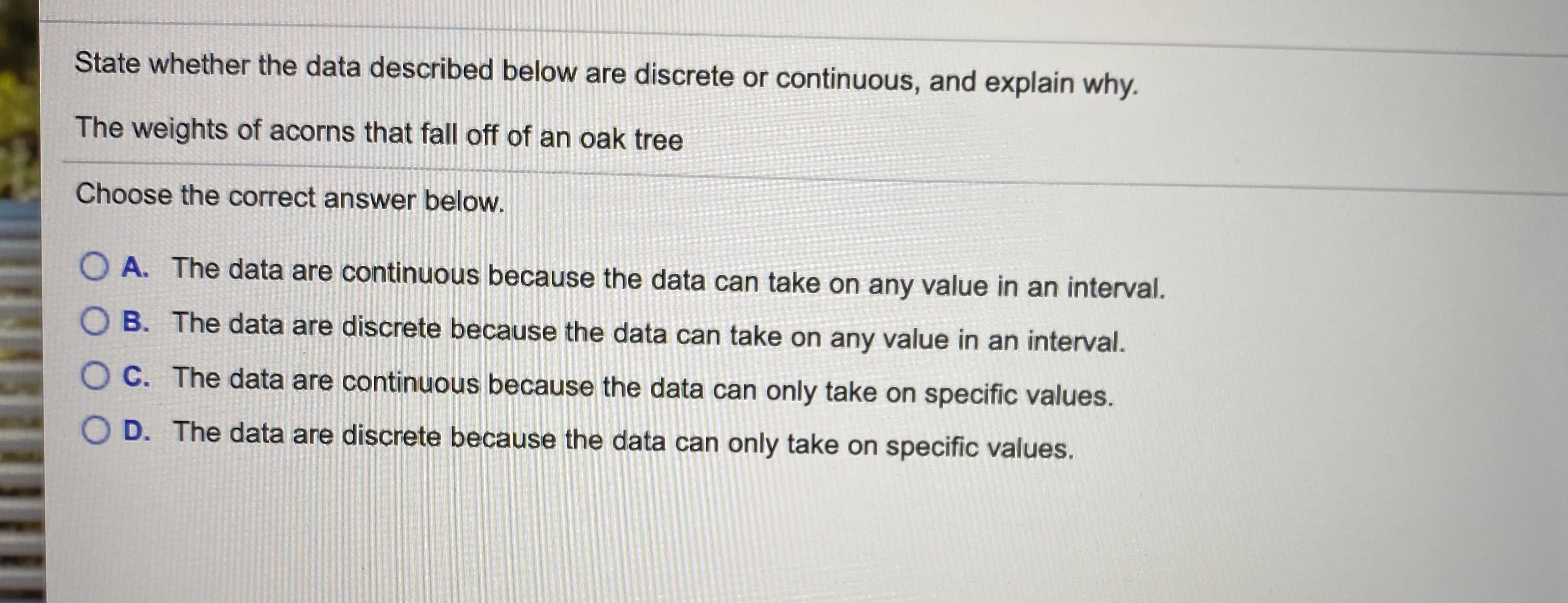 State whether the data described below are discrete or continuous, and explain why.
The weights of acorns that fall off of an oak tree
Choose the correct answer below.
O A. The data are continuous because the data can take on any value in an interval.
O B. The data are discrete because the data can take on any value in an interval.
O C. The data are continuous because the data can only take on specific values.
O D. The data are discrete because the data can only take on specific values.
