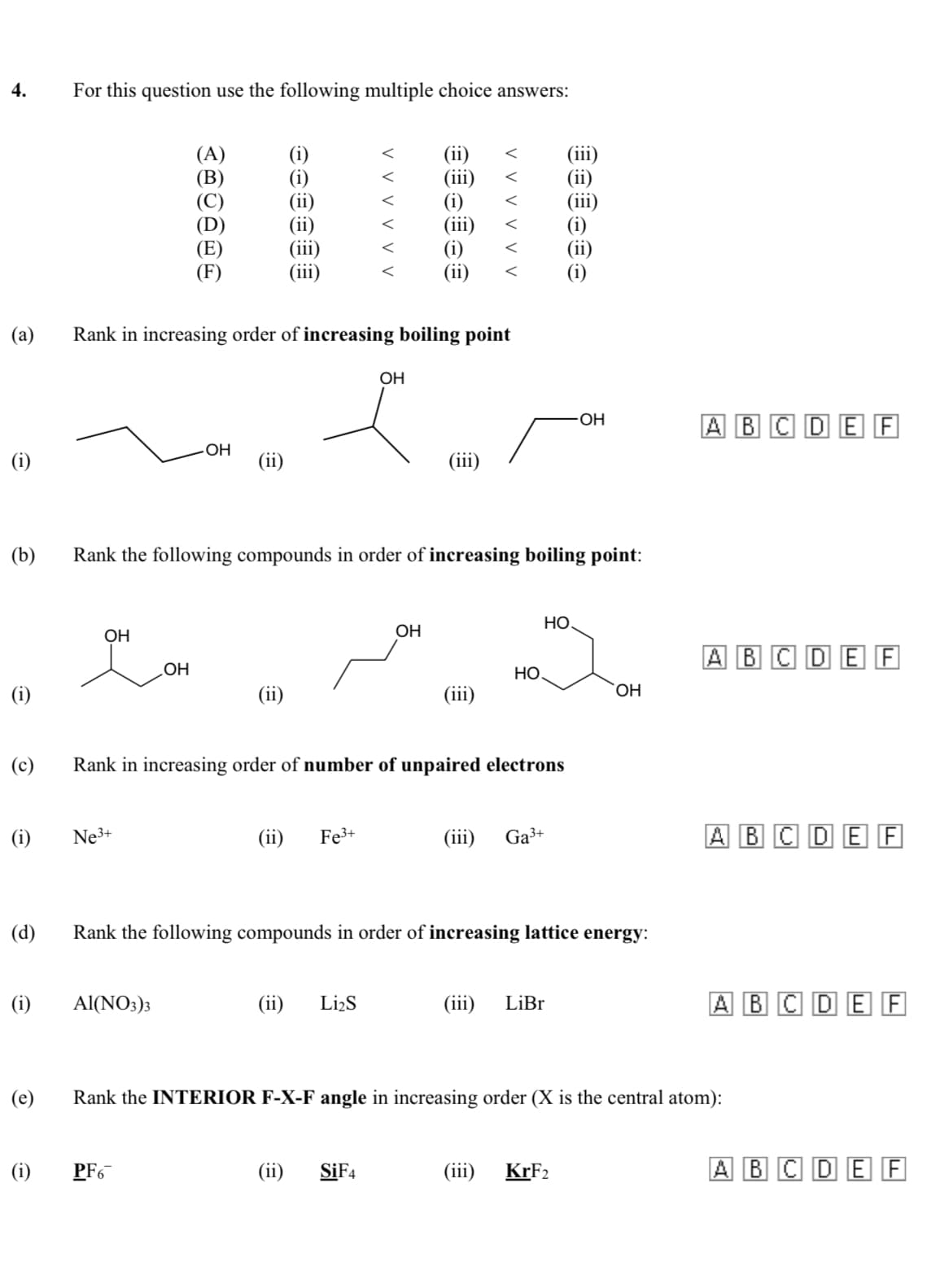 4.
For this question use the following multiple choice answers:
(A)
(i)
(ii)
(iii)
(iii)
(i)
(ii)
<
(a)
Rank in increasing order of increasing boiling point
OH
A BC DE F
OH
(i)
(ii)
(iii)
(b)
Rank the following compounds in order of increasing boiling point:
НО
OH
OH
ABC DE F
Но
(i)
(ii)
(iii)
(c)
Rank in increasing order of number of unpaired electrons
(i)
Ne3+
(ii)
Fe3+
(iii)
Ga³+
A BC DE F
(d)
Rank the following compounds in order of increasing lattice energy:
(i)
Al(NO:)3
(ii)
Li2S
(iii)
LiBr
A BC DE F
(e)
Rank the INTERIOR F-X-F angle in increasing order (X is the central atom):
(i)
PF6
(ii)
SİF4
(ii)
KRF2
A BC DE F
V V v v y v
