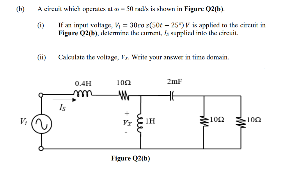 (b)
Vi
A circuit which operates at @ = 50 rad/s is shown in Figure Q2(b).
(i)
(ii)
If an input voltage, V₁ = 30co s(50t – 25°) V is applied to the circuit in
Figure Q2(b), determine the current, Is supplied into the circuit.
Calculate the voltage, Vx. Write your answer in time domain.
Is
0.4H
1092
M
+
Vx
1Η
Figure Q2(b)
2mF
HE
m²
1092
1092