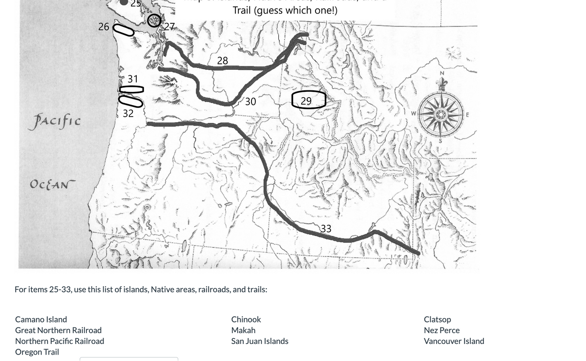 PACIFIC
OCEAN
26
31
Camano Island
Great Northern Railroad
Northern Pacific Railroad
Oregon Trail
32
PI
"725.
28
Trail (guess which one!)
30
For items 25-33, use this list of islands, Native areas, railroads, and trails:
Chinook
Makah
San Juan Islands
29
33
700.
N
E
Clatsop
Nez Perce
Vancouver Island