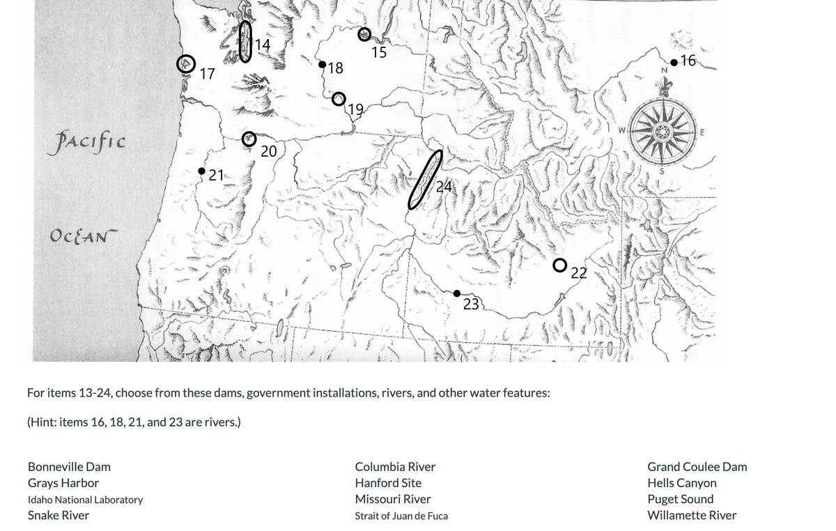 PACIFIC
OCEAN
17
Bonneville Dam
Grays Harbor
Idaho National Laboratory
Snake River
21
NE
www.
Ba
14
20
ra
"175.
18
19
15
024
24
For items 13-24, choose from these dams, government installations, rivers, and other water features:
(Hint: items 16, 18, 21, and 23 are rivers.)
23
Columbia River
Hanford Site
Missouri River
Strait of Juan de Fuca
022
www
N
16
E
Grand Coulee Dam
Hells Canyon
Puget Sound
Willamette River