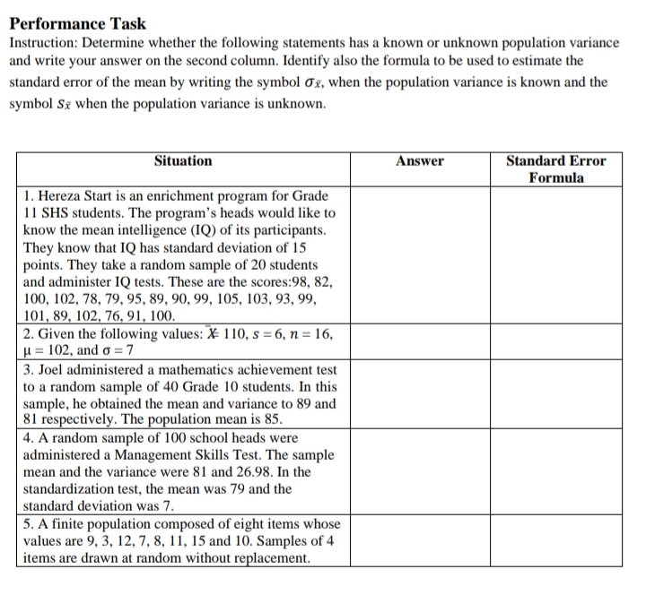 Performance Task
Instruction: Determine whether the following statements has a known or unknown population variance
and write your answer on the second column. Identify also the formula to be used to estimate the
standard error of the mean by writing the symbol 0x, when the population variance is known and the
symbol Sg when the population variance is unknown.
Situation
Answer
Standard Error
Formula
1. Hereza Start is an enrichment program for Grade
11 SHS students. The program's heads would like to
know the mean intelligence (IQ) of its participants.
They know that IQ has standard deviation of 15
points. They take a random sample of 20 students
and administer IQ tests. These are the scores:98, 82,
100, 102, 78, 79, 95, 89, 90, 99, 105, 103, 93, 99,
101, 89, 102, 76, 91, 100.
2. Given the following values: X 110, s = 6, n = 16,
µ = 102, and ơ =7
3. Joel administered a mathematics achievement test
to a random sample of 40 Grade 10 students. In this
sample, he obtained the mean and variance to 89 and
81 respectively. The population mean is 85.
4. A random sample of 100 school heads were
administered a Management Skills Test. The sample
mean and the variance were 81 and 26.98. In the
standardization test, the mean was 79 and the
standard deviation was 7.
5. A finite population composed of eight items whose
values are 9, 3, 12, 7, 8, 11, 15 and 10. Samples of 4
items are drawn at random without replacement.
