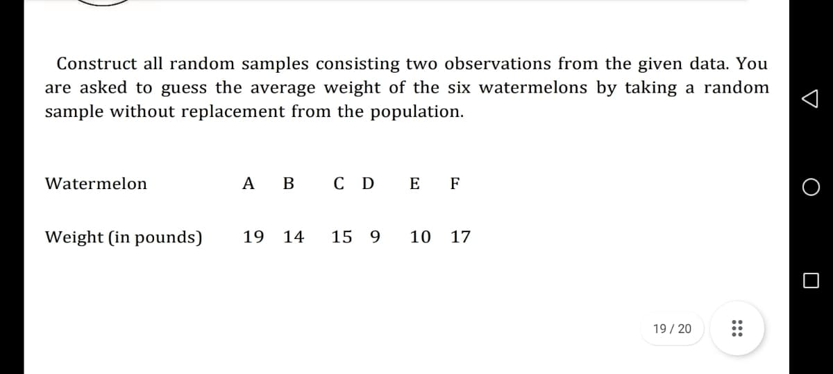 Construct all random samples consisting two observations from the given data. You
are asked to guess the average weight of the six watermelons by taking a random
sample without replacement from the population.
Watermelon
A
В
сD E F
Weight (in pounds)
19
14
15 9
10
17
19/ 20
:::
