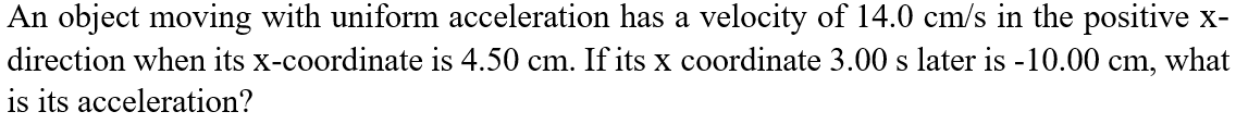 An object moving with uniform acceleration has a velocity of 14.0 cm/s in the positive x-
direction when its x-coordinate is 4.50 cm. If its x coordinate 3.00 s later is -10.00 cm, what
is its acceleration?
