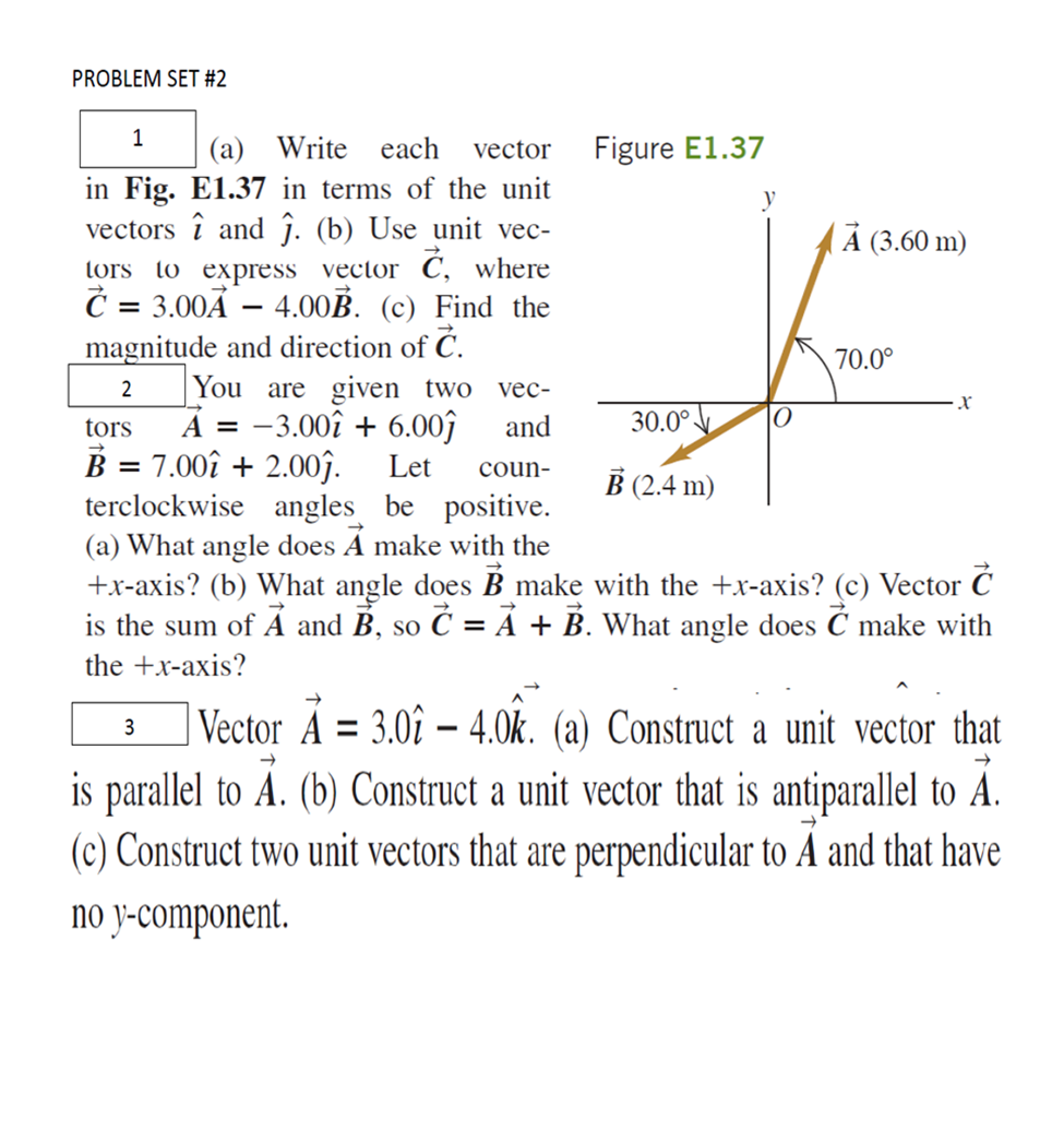 PROBLEM SET #2
1
(а) Write each
vector
Figure E1.37
in Fig. E1.37 in terms of the unit
vectors î and ĵ. (b) Use unit vec-
( Ả (3.60 m)
tors to express vector C, where
Č = 3.00Ã – 4.00B. (c) Find the
magnitude and direction of Ć.
-
70.0°
2
You are given two vec-
A = -3.00î + 6.00ĵ
B = 7.00î + 2.00ĵ.
terclockwise angles be positive.
(a) What angle does À make with the
+x-axis? (b) What angle does B make with the +x-axis? (c) Vector Ć
is the sum of Ả and B, so Č = À + B. What angle does Č make with
tors
and
30.0°
Let
coun-
B (2.4 m)
SO
the +x-axis?
| Vector À = 3.0î –- 4.0k. (a) Construct a unit vector that
3
is parallel to A. (b) Construct a unit vector that is antiparallel to A.
(c) Construct two unit vectors that are perpendicular to A and that have
no y-component.
