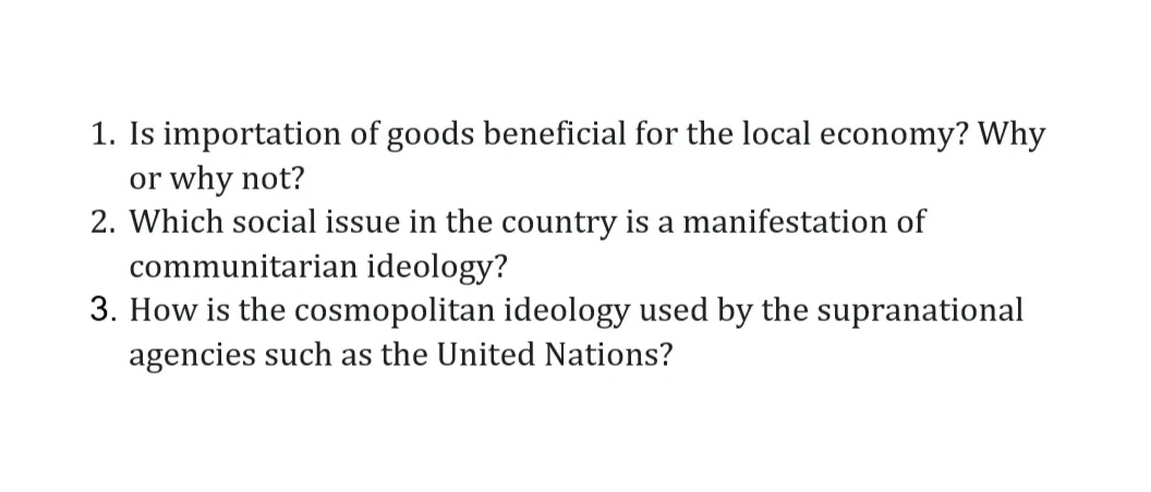 1. Is importation of goods beneficial for the local economy? Why
or why not?
2. Which social issue in the country is a manifestation of
communitarian ideology?
3. How is the cosmopolitan ideology used by the supranational
agencies such as the United Nations?
