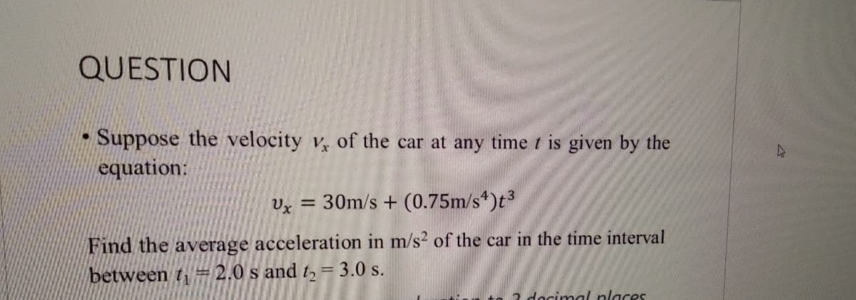 QUESTION
Suppose the velocity v, of the car at any time t is given by the
equation:
Ux = 30m/s + (0.75m/s*)t³
Find the average acceleration in m/s2 of the car in the time interval
between t= 2.0 s and t, = 3.0 s.
2 dacimal nlaces
