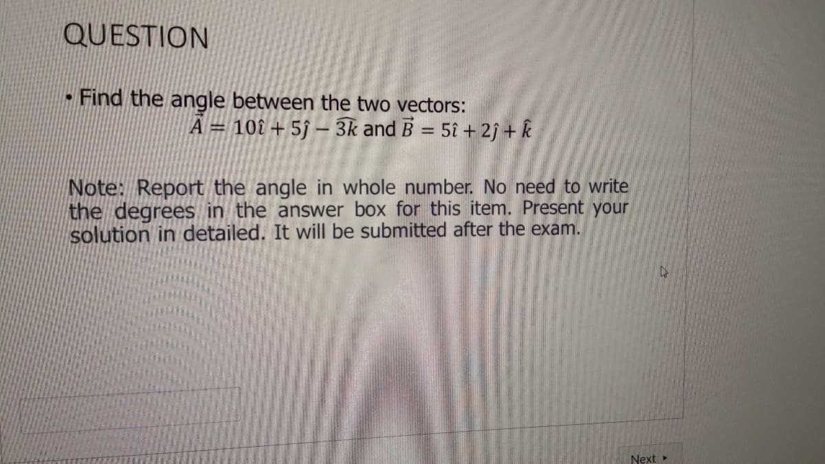 QUESTION
-Find the angle between the two vectors:
101 + 5ĵ – 3k and B = 5î + 2j + k
A =
%3D
Note: Report the angle in whole number. No need to write
the degrees in the answer box for this item. Present your
solution in detailed. It will be submitted after the exam.
Next »
