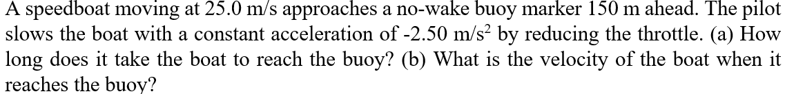 A speedboat moving at 25.0 m/s approaches a no-wake buoy marker 150 m ahead. The pilot
slows the boat with a constant acceleration of -2.50 m/s? by reducing the throttle. (a) How
long does it take the boat to reach the buoy? (b) What is the velocity of the boat when it
reaches the buoy?
