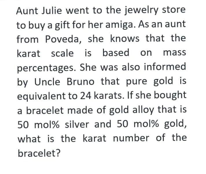 Aunt Julie went to the jewelry store
to buy a gift for her amiga. As an aunt
from Poveda, she knows that the
karat scale is based on mass
percentages. She was also informed
by Uncle Bruno that pure gold is
equivalent to 24 karats. If she bought
a bracelet made of gold alloy that is
50 mol% silver and 50 mol% gold,
what is the karat number of the
bracelet?
