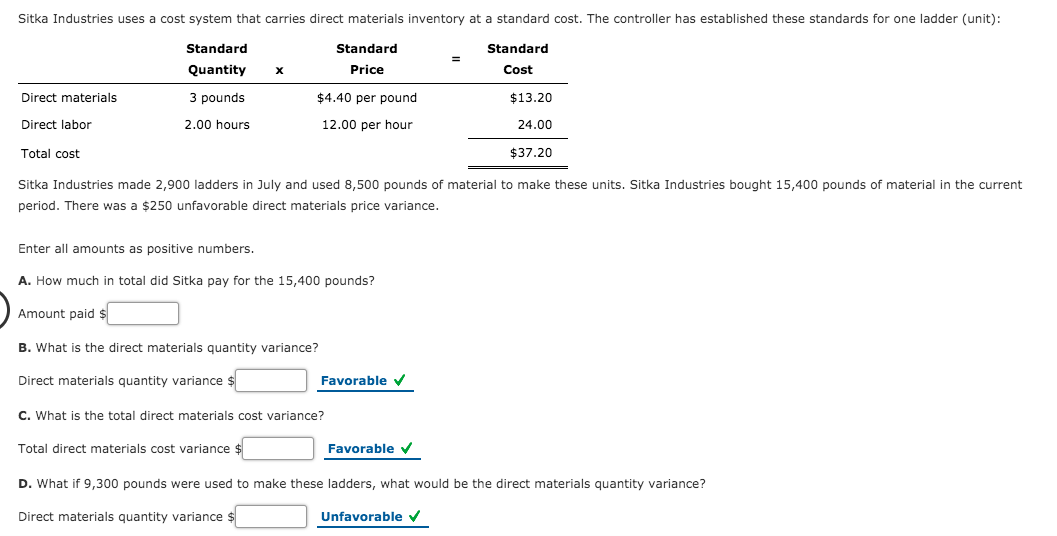 Sitka Industries uses a cost system that carries direct materials inventory at a standard cost. The controller has established these standards for one ladder (unit):
Standard
Standard
Standard
Quantity
Price
Cost
Direct materials
3 pounds
$4.40 per pound
$13.20
Direct labor
2.00 hours
12.00 per hour
24.00
Total cost
$37.20
Sitka Industries made 2,900 ladders in July and used 8,500 pounds of material to make these units. Sitka Industries bought 15,400 pounds of material in the current
period. There was a $250 unfavorable direct materials price variance.
Enter all amounts as positive numbers.
A. How much in total did Sitka pay for the 15,400 pounds?
Amount paid $
B. What is the direct materials quantity variance?
Direct materials quantity variance $
Favorable v
C. What is the total direct materials cost variance?
Total direct materials cost variance $
Favorable v
D. What if 9,300 pounds were used to make these ladders, what would be the direct materials quantity variance?
Direct materials quantity variance $
Unfavorable v
