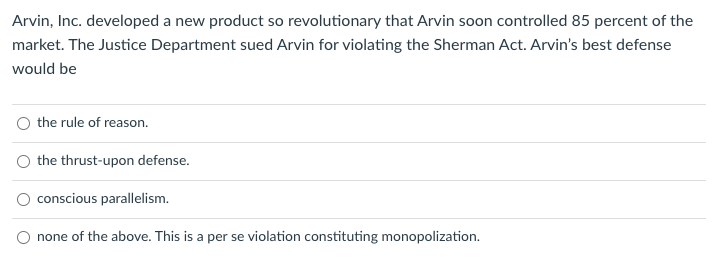 Arvin, Inc. developed a new product so revolutionary that Arvin soon controlled 85 percent of the
market. The Justice Department sued Arvin for violating the Sherman Act. Arvin's best defense
would be
O the rule of reason.
the thrust-upon defense.
conscious parallelism.
none of the above. This is a per se violation constituting monopolization.
