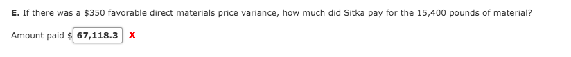 E. If there was a $350 favorable direct materials price variance, how much did Sitka pay for the 15,400 pounds of material?
Amount paid $ 67,118.3 X
