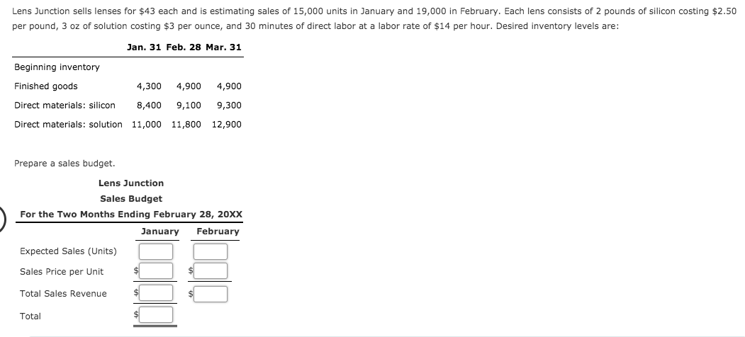 Lens Junction sells lenses for $43 each and is estimating sales of 15,000 units in January and 19,000 in February. Each lens consists of 2 pounds of silicon costing $2.50
per pound, 3 oz of solution costing $3 per ounce, and 30 minutes of direct labor at a labor rate of $14 per hour. Desired inventory levels are:
Jan. 31 Feb. 28 Mar. 31
Beginning inventory
Finished goods
4,300
4,900
4,900
Direct materials: silicon
8,400
9,100
9,300
Direct materials: solution 11,000
11,800
12,900
Prepare a sales budget.
Lens Junction
Sales Budget
For the Two Months Ending February 28, 20XX
January
February
Expected Sales (Units)
Sales Price per Unit
Total Sales Revenue
Total
