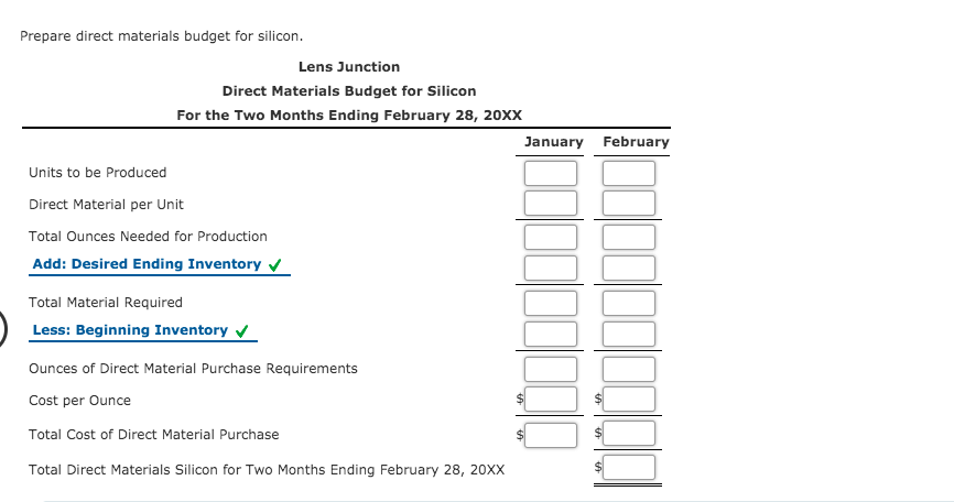 Prepare direct materials budget for silicon.
Lens Junction
Direct Materials Budget for Silicon
For the Two Months Ending February 28, 20XX
January February
Units to be Produced
Direct Material per Unit
Total Ounces Needed for Production
Add: Desired Ending Inventory v
Total Material Required
Less: Beginning Inventory v
Ounces of Direct Material Purchase Requirements
Cost per Ounce
Total Cost of Direct Material Purchase
Total Direct Materials Silicon for Two Months Ending February 28, 20XX
