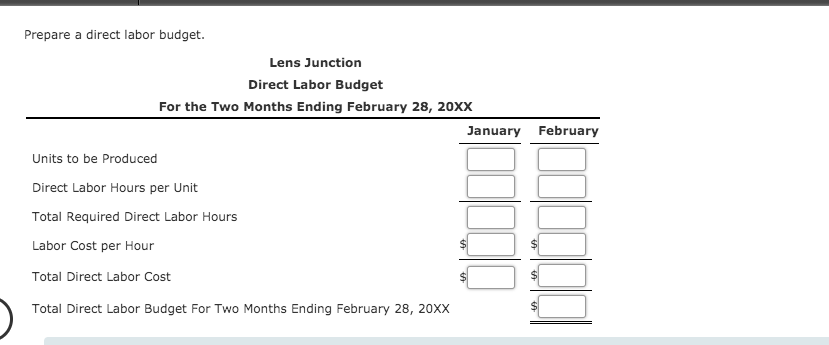 Prepare a direct labor budget.
Lens Junction
Direct Labor Budget
For the Two Months Ending February 28, 20xX
January February
Units to be Produced
Direct Labor Hours per Unit
Total Required Direct Labor Hours
Labor Cost per Hour
Total Direct Labor Cost
Total Direct Labor Budget For Two Months Ending February 28, 20XX
%24
