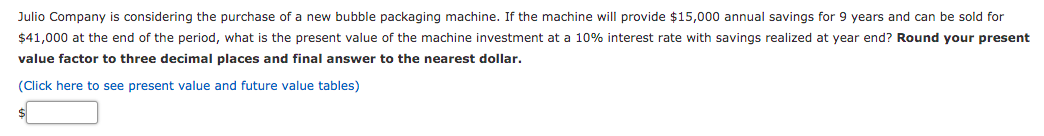 Julio Company is considering the purchase of a new bubble packaging machine. If the machine will provide $15,000 annual savings for 9 years and can be sold for
$41,000 at the end of the period, what is the present value of the machine investment at a 10% interest rate with savings realized at year end? Round your present
value factor to three decimal places and final answer to the nearest dollar.
(Click here to see present value and future value tables)
