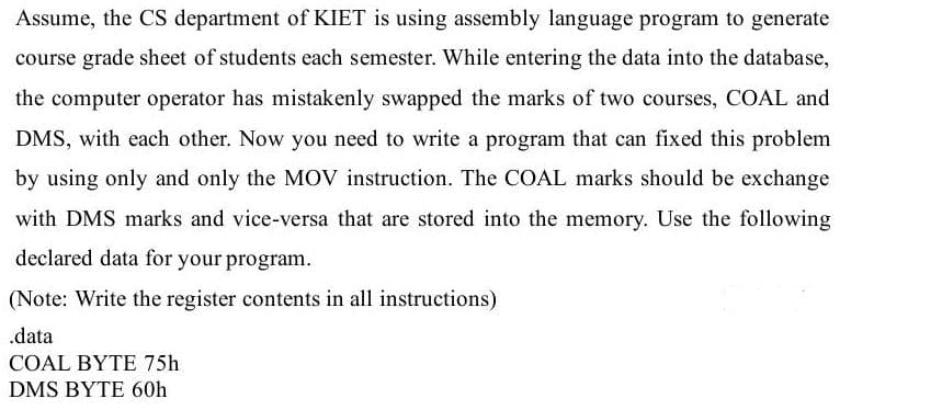 Assume, the CS department of KIET is using assembly language program to generate
course grade sheet of students each semester. While entering the data into the database,
the computer operator has mistakenly swapped the marks of two courses, COAL and
DMS, with each other. Now you need to write a program that can fixed this problem
by using only and only the MOV instruction. The COAL marks should be exchange
with DMS marks and vice-versa that are stored into the memory. Use the following
declared data for your program.
(Note: Write the register contents in all instructions)
.data
COAL BYTE 75h
DMS BYTE 60h
