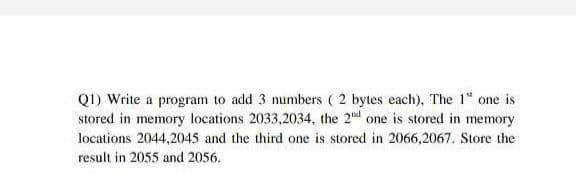 Q1) Write a program to add 3 numbers ( 2 bytes each), The 1" one is
stored in memory locations 2033,2034, the 2d one is stored in memory
locations 2044,2045 and the third one is stored in 2066,2067. Store the
result in 2055 and 2056.
