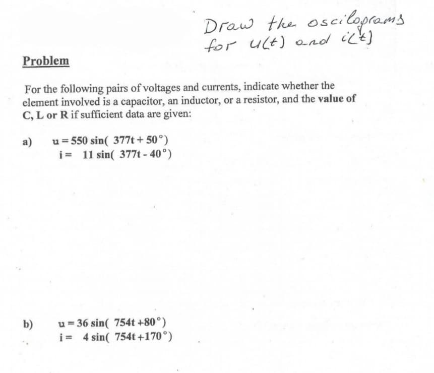 Draw the osciloprams
for ult) ond ick]
Problem
For the following pairs of voltages and currents, indicate whether the
element involved is a capacitor, an inductor, or a resistor, and the value of
C, L or R if sufficient data are given:
u = 550 sin( 377t + 50°)
i= 11 sin( 377t - 40°)
a)
u = 36 sin( 754t +80°)
i= 4 sin( 754t+170°)
b)
