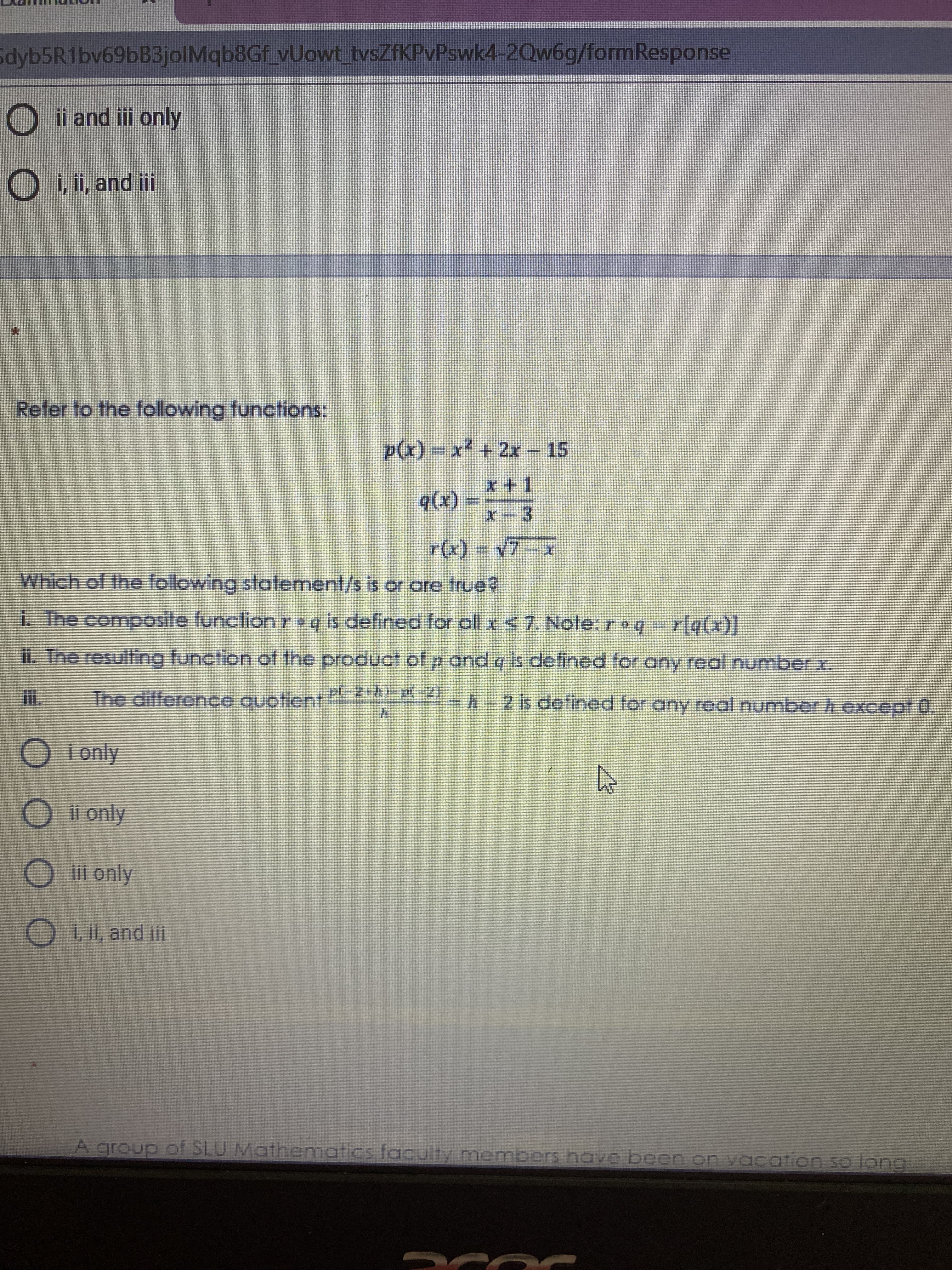 Sdyb5R1bv69bB3jolMqb8Gf_vUowt tvsZfKPvPswk4-2Qw6g/formResponse
ii and iii only
O, i, and iii
Refer to the following functions:
p(x) = x² + 2x – 15
(x))
x-3
Which of the following statement/s is or are true?
i. The composite function roq is defined for all x <7. Note: roq r[q(x)]
il. Tne resulling function of the product of p and q is defined for any real number x.
The difference quotient 2:4) p(-2)
2 is defined for any real number h except 0.
i only
ii only
iii only
Oi, i, and ii
A group of SLU Mathematics faculty members have been on vacation so lorng
