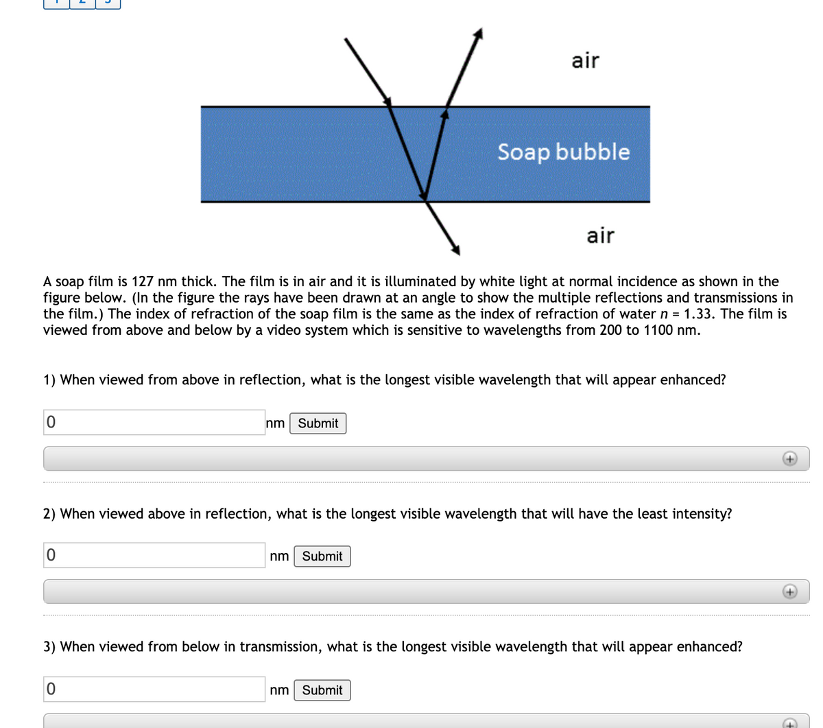 air
Soap bubble
air
A soap film is 127 nm thick. The film is in air and it is illuminated by white light at normal incidence as shown in the
figure below. (In the figure the rays have been drawn at an angle to show the multiple reflections and transmissions in
the film.) The index of refraction of the soap film is the same as the index of refraction of water n = 1.33. The film is
viewed from above and below by a video system which is sensitive to wavelengths from 200 to 1100 nm.
1) When viewed from above in reflection, what is the longest visible wavelength that will appear enhanced?
nm
Submit
2) When viewed above in reflection, what is the longest visible wavelength that will have the least intensity?
nm
Submit
3) When viewed from below in transmission, what is the longest visible wavelength that will appear enhanced?
nm
Submit
