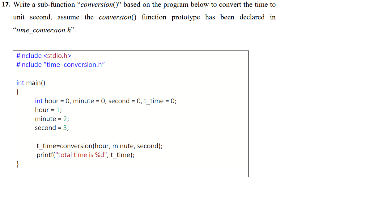 17. Write a sub-function "conversion()" based on the program below to convert the time to
unit second, assume the conversion() function prototype has been declared in
"time_conversion.h".
#include <stdio.h>
#include "time_conversion.h"
int main()
int hour = 0, minute = 0, second = 0, t_time = 0;
hour = 1;
minute = 2;
second = 3;
t_time=conversion(hour, minute, second);
printf("total time is %d", t_time);
