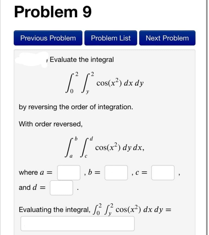 Problem 9
Previous Problem
Problem List
Next Problem
Evaluate the integral
cos(x²) dx dy
y
by reversing the order of integration.
With order reversed,
p.
cos(x²) dy dx,
where a =
, b =
,c =
and d =
Evaluating the integral, S cos(x²) dx dy =
y
