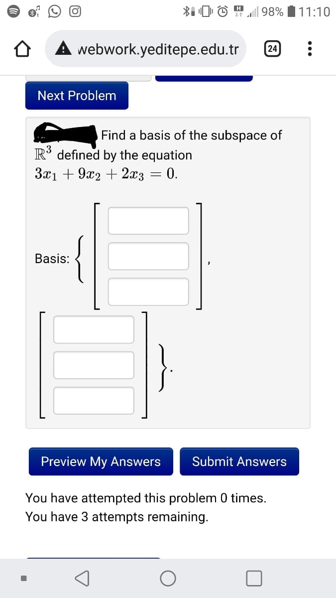 (o)
98%
11:10
webwork.yeditepe.edu.tr
24
Next Problem
Find a basis of the subspace of
R° defined by the equation
3x1 + 9x2 + 2x3 = 0.
Basis:
Preview My Answers
Submit Answers
You have attempted this problem 0 times.
You have 3 attempts remaining.
