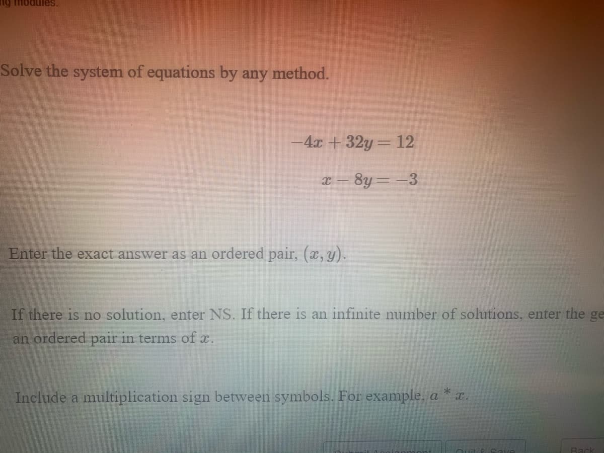 sainpoui 6u
Solve the system of equations by any method.
-4x +32y= 12
x- 8y=-3
Enter the exact answer as an ordered pair, (x, y).
If there is no solution, enter NS. If there is an infinite number of solutions, enter the ge
an ordered pair in terms of r.
Include a multiplication sign between symbols. For example, a * r.
Rack
