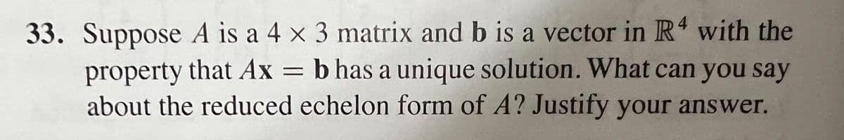 33. Suppose A is a 4 x 3 matrix and b is a vector in R4 with the
property that Ax = b has a unique solution. What can you say
about the reduced echelon form of A? Justify your answer.