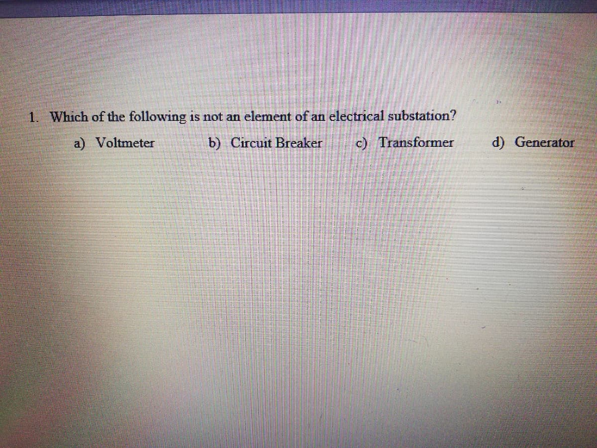 1. Which of the following is not an element of an electrical substation?
a) Voltmeter
b) Circuit Breaker
c) Transformer
d) Generator
