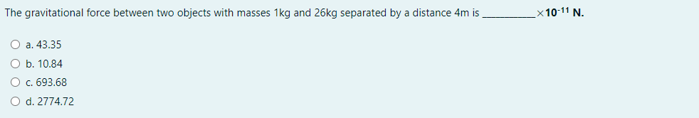 The gravitational force between two objects with masses 1kg and 26kg separated by a distance 4m is
x10-11 N.
O a. 43.35
O b. 10.84
O c. 693.68
O d. 2774.72
