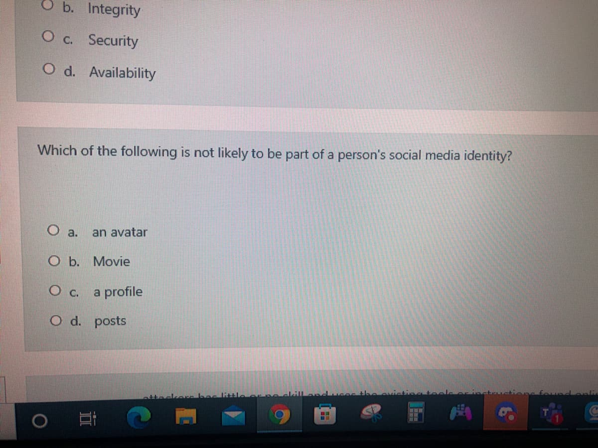 b. Integrity
O c. Security
O d. Availability
Which of the following is not likely to be part of a person's social media identity?
O a.
an avatar
O b. Movie
a profile
O d. posts
近
