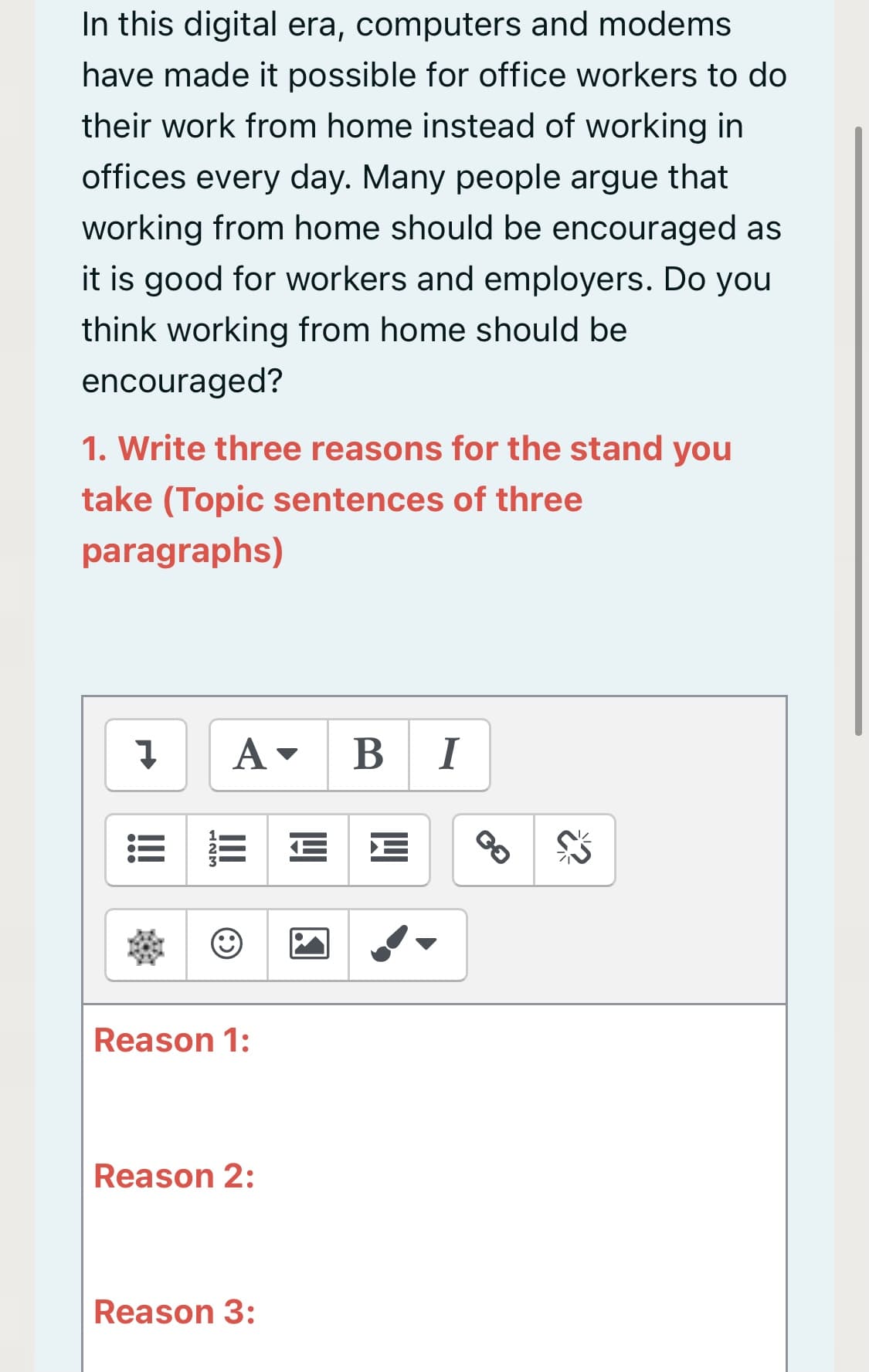 In this digital era, computers and modems
have made it possible for office workers to do
their work from home instead of working in
offices every day. Many people argue that
working from home should be encouraged as
it is good for workers and employers. Do you
think working from home should be
encouraged?
1. Write three reasons for the stand you
take (Topic sentences of three
paragraphs)
B I
Reason 1:
Reason 2:
Reason 3:
II
