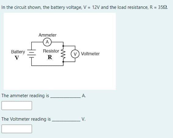 In the circuit shown, the battery voltage, V = 12V and the load resistance, R = 352.
%3D
Ammeter
A
Resistor
Battery
V
Voltmeter
R
The ammeter reading is
A.
The Voltmeter reading is
V.
