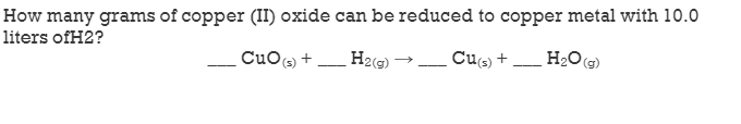 How many grams of copper (II) oxide can be reduced to copper metal with 10.0
liters ofH2?
CuO, +
(s)
H2(G) –
Cus) +
H2O(g)
