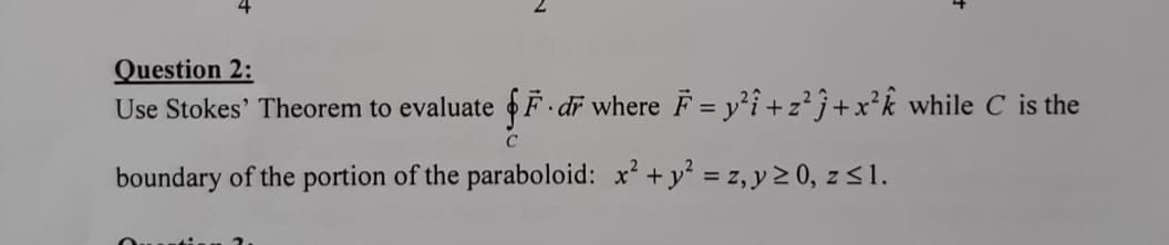 Question 2:
Use Stokes' Theorem to evaluate F dr where F = y²i +z²j+x²k while C is the
%3D
boundary of the portion of the paraboloid: x' + y = z, y 2 0, z <1.
