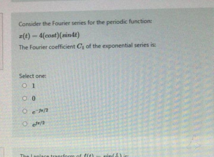 Consider the Fourier series for the periodic function:
z(t) = 4(cost) (sin4t)
The Fourier coefficient C₁ of the exponential series is:
Select one:
01
00
O e 1/2
OeJ/2
The Laplace transform of f(t)