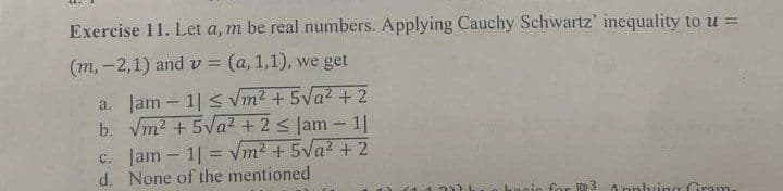 Exercise 11. Let a, m be real numbers. Applying Cauchy Schwartz' inequality to u =
(m, -2,1) and v = (a, 1,1), we get
a. Jam - 11 ≤ √m² +5√² + 2
b. √m² +5√a² + 2 ≤ Jam - 11
c. Jam - 11 = √m² +5√a² +2
d. None of the mentioned
ID 3
Applying Gram-