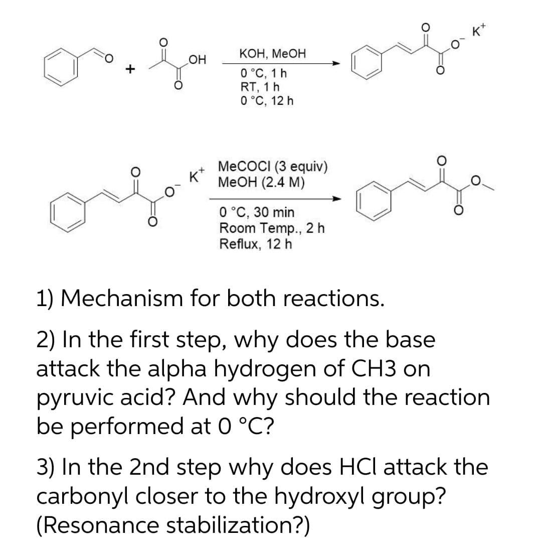 k*
КОН, МеОН
HO
0 °C, 1 h
RT, 1 h
0 °C, 12 h
MeCOCI (3 equiv)
K*
MeOH (2.4 M)
0 °C, 30 min
Room Temp., 2 h
Reflux, 12 h
1) Mechanism for both reactions.
2) In the first step, why does the base
attack the alpha hydrogen of CH3 on
pyruvic acid? And why should the reaction
be performed at 0 °C?
3) In the 2nd step why does HCl attack the
carbonyl closer to the hydroxyl group?
(Resonance stabilization?)
