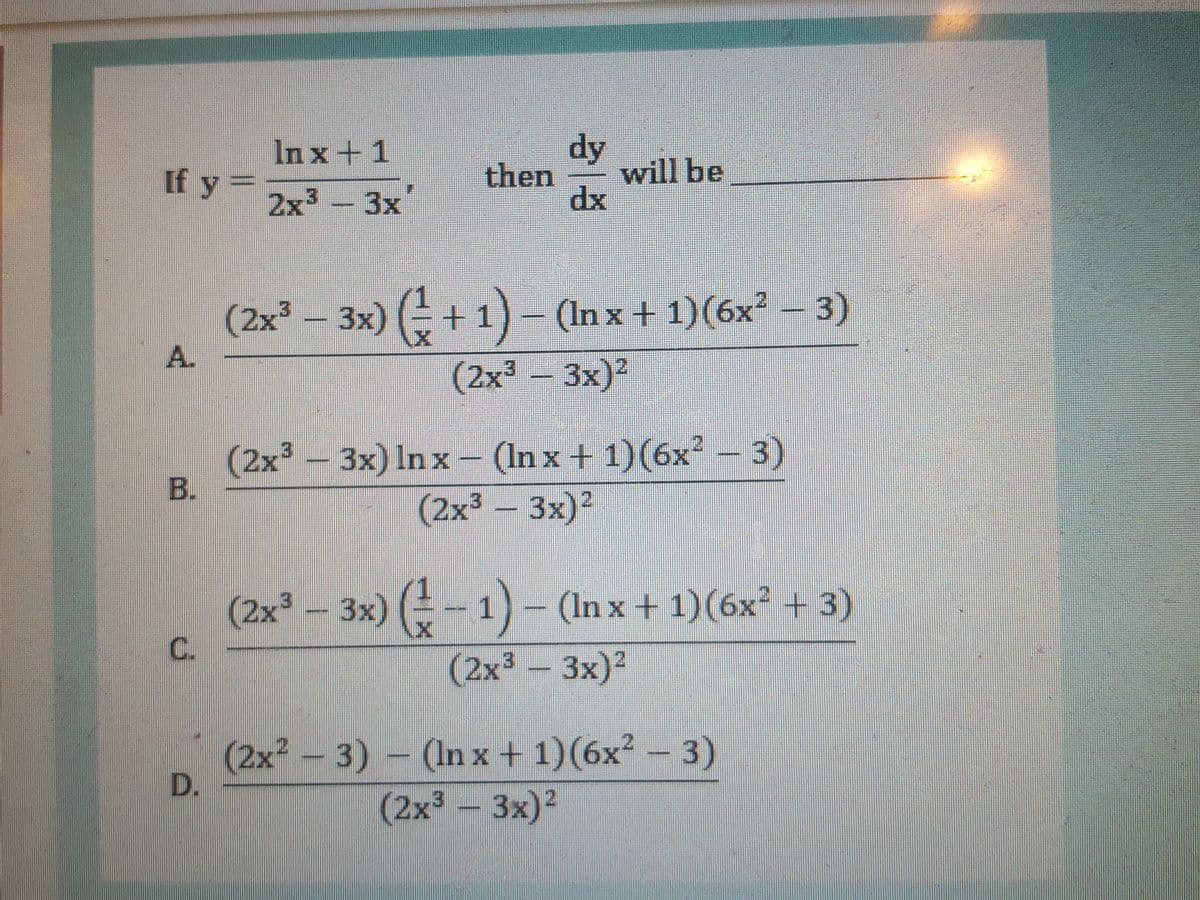 dy
will be
dx
In x+ 1
If y =
then
2x - 3x
(2x – 1)-
3x) ( +
(In x + 1)(6x² – 3)
A.
(2x - 3x)2
(2x -
B.
3x) In x – (In x + 1)(6x² – 3)
(2x³- 3x)?
(2x° - 3x) (-1) –
C.
(In x + 1)(6x² + 3)
(2x³-3x)²
(2x²- 3) - (In x + 1)(6x² – 3)
(2x³-3x)2
D.
